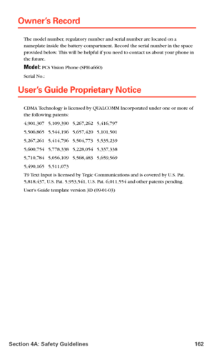 Page 170Section 4A: Safety Guidelines 162
Owner’s Record
The model number, regulatory number and serial number are located on a 
nameplate inside the battery compartment. Record the serial number in the space 
provided below. This will be helpful if you need to contact us about your phone in 
the future.
Model: PCS Vision Phone (SPH-a660)
Serial No.: 
User’s Guide Proprietary Notice
CDMA Technology is licensed by QUALCOMM Incorporated under one or more of 
the following patents:
4,901,307   5,109,390   5,267,262...