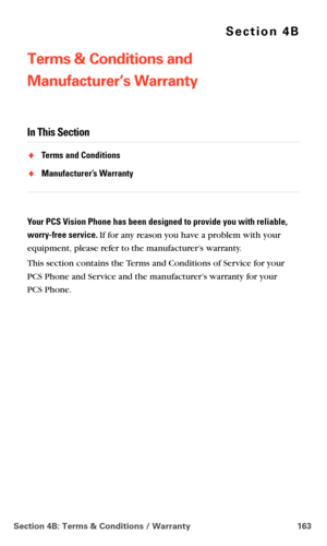 Page 171Section 4B: Terms & Conditions / Warranty 163
Section 4B
Terms & Conditions and  
Manufacturer’s Warranty
In This Section
Terms and Conditions
Manufacturer’s Warranty
Your PCS Vision Phone has been designed to provide you with reliable, 
worry-free service.
 If for any reason you have a problem with your 
equipment, please refer to the manufacturer’s warranty.
This section contains the Terms and Conditions of Service for your  
PCS Phone and Service and the manufacturer’s warranty for your  
PCS Phone. 