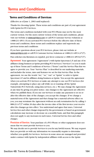 Page 172Section 4B: Terms & Conditions / Warranty 164
Terms and Conditions
Terms and Conditions of Services
(Effective as of June 1, 2003 until replaced)
Thanks for choosing Sprint. These terms and conditions are part of your agreement 
with Sprint for PCS Services. 
The terms and conditions included with your PCS Phone may not be the most 
current version. For the most current version of the terms and conditions, please 
visit our website at 
www.sprintpcs.com or call PCS Customer Service Solutions at...