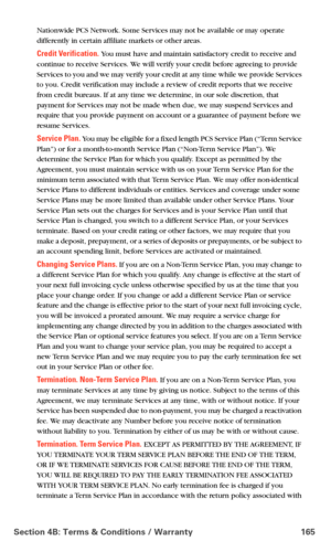 Page 173Section 4B: Terms & Conditions / Warranty 165
Nationwide PCS Network. Some Services may not be available or may operate 
differently in certain affiliate markets or other areas.
Credit Verification. You must have and maintain satisfactory credit to receive and 
continue to receive Services. We will verify your credit before agreeing to provide 
Services to you and we may verify your credit at any time while we provide Services 
to you. Credit verification may include a review of credit reports that we...
