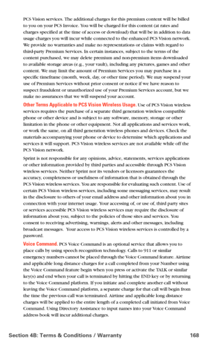 Page 176Section 4B: Terms & Conditions / Warranty 168
PCS Vision services. The additional charges for this premium content will be billed 
to you on your PCS Invoice. You will be charged for this content (at rates and 
charges specified at the time of access or download) that will be in addition to data 
usage charges you will incur while connected to the enhanced PCS Vision network. 
We provide no warranties and make no representations or claims with regard to 
third-party Premium Services. In certain...