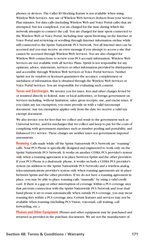 Page 179Section 4B: Terms & Conditions / Warranty 171
phones or devices. The Caller ID blocking feature is not available when using 
Wireless Web Services. Any use of Wireless Web Services deducts from your Service 
Plan minutes. For data calls (including Wireless Web and Voice Portal calls) that are 
attempted, but not completed, you are charged for the time during which the 
network attempts to connect the call. You are charged for time spent connected to 
the Wireless Web or Voice Portal, including time spent...