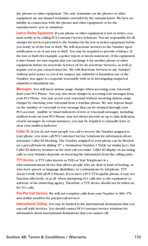 Page 180Section 4B: Terms & Conditions / Warranty 172
the phones or other equipment. The only warranties on the phones or other 
equipment are any limited warranties extended by the manufacturers. We have no 
liability in connection with the phones and other equipment or for the 
manufacturers acts or omissions.
Lost or Stolen Equipment. If your phone or other equipment is lost or stolen, you 
must notify us by calling PCS Customer Service Solutions. You are responsible for all 
charges for Services provided to...