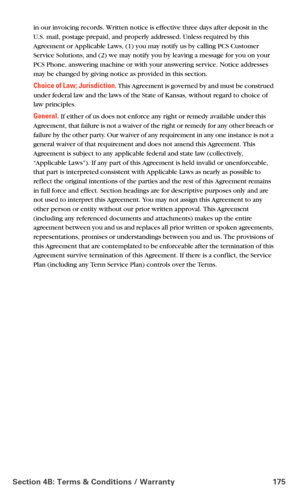 Page 183Section 4B: Terms & Conditions / Warranty 175
in our invoicing records. Written notice is effective three days after deposit in the 
U.S. mail, postage prepaid, and properly addressed. Unless required by this 
Agreement or Applicable Laws, (1) you may notify us by calling PCS Customer 
Service Solutions, and (2) we may notify you by leaving a message for you on your 
PCS Phone, answering machine or with your answering service. Notice addresses 
may be changed by giving notice as provided in this...