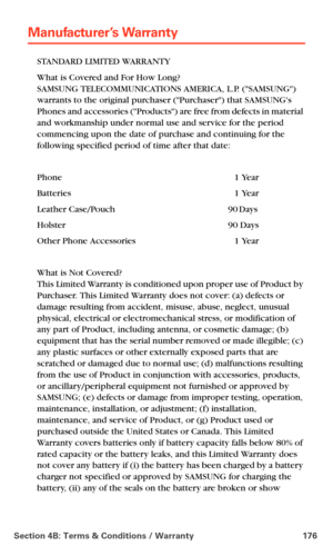 Page 184Section 4B: Terms & Conditions / Warranty 176
Manufacturer’s Warranty
STANDARD LIMITED WARRANTY
What is Covered and For How Long?  
SAMSUNG TELECOMMUNICATIONS AMERICA, L.P. (SAMSUNG) 
warrants to the original purchaser (Purchaser) that SAMSUNGs 
Phones and accessories (Products) are free from defects in material 
and workmanship under normal use and service for the period 
commencing upon the date of purchase and continuing for the 
following specified period of time after that date:
Phone 1 Year...