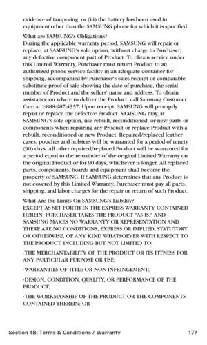 Page 185Section 4B: Terms & Conditions / Warranty 177
evidence of tampering, or (iii) the battery has been used in 
equipment other than the SAMSUNG phone for which it is specified. 
What are SAMSUNGs Obligations? 
During the applicable warranty period, SAMSUNG will repair or 
replace, at SAMSUNGs sole option, without charge to Purchaser, 
any defective component part of Product. To obtain service under 
this Limited Warranty, Purchaser must return Product to an 
authorized phone service facility in an adequate...