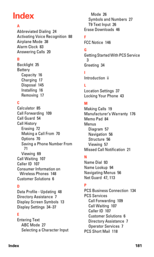 Page 189Index 181
Index
A
Abbreviated Dialing  24
Activating Voice Recognition  88
Airplane Mode  38
Alarm Clock  83
Answering Calls  20
B
Backlight  35
Battery
Capacity  16
Charging  17
Disposal  145
Installing  16
Removing  17
C
Calculator  85
Call Forwarding  109
Call Guard  54
Call History
Erasing  72
Making a Call From  70
Options  70
Saving a Phone Number From  
71
Viewing  69
Call Waiting  107
Caller ID  107
Consumer Information on 
Wireless Phones  148
Customer Solutions  6
D
Data Profile - Updating  48...