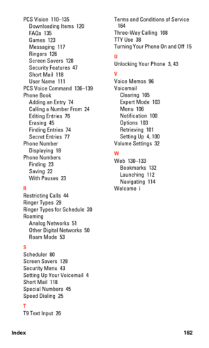 Page 190Index 182
PCS Vision  110–135
Downloading Items  120
FAQs  135
Games  123
Messaging  117
Ringers  126
Screen Savers  128
Security Features  47
Short Mail  118
User Name  111
PCS Voice Command  136–139
Phone Book
Adding an Entry  74
Calling a Number From  24
Editing Entries  76
Erasing  45
Finding Entries  74
Secret Entries  77
Phone Number
Displaying  18
Phone Numbers
Finding  23
Saving  22
With Pauses  23
R
Restricting Calls  44
Ringer Types  29
Ringer Types for Schedule  30
Roaming
Analog Networks  51...