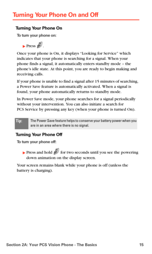 Page 23Section 2A: Your PCS Vision Phone - The Basics 15
Turning Your Phone On and Off
Turning Your Phone On
To turn your phone on:
Press .
Once your phone is On, it displays “Looking for Service” which 
indicates that your phone is searching for a signal. When your 
phone finds a signal, it automatically enters standby mode – the 
phone’s idle state. At this point, you are ready to begin making and 
receiving calls.
If your phone is unable to find a signal after 15 minutes of searching, 
a Power Save feature...