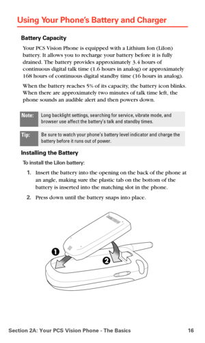 Page 24Section 2A: Your PCS Vision Phone - The Basics 16
Using Your Phone’s Battery and Charger
Battery Capacity
Your PCS Vision Phone is equipped with a Lithium Ion (LiIon) 
battery. It allows you to recharge your battery before it is fully 
drained. The battery provides approximately 3.4 hours of 
continuous digital talk time (1.6 hours in analog) or approximately 
168 hours of continuous digital standby time (16 hours in analog).
When the battery reaches 5% of its capacity, the battery icon blinks. 
When...