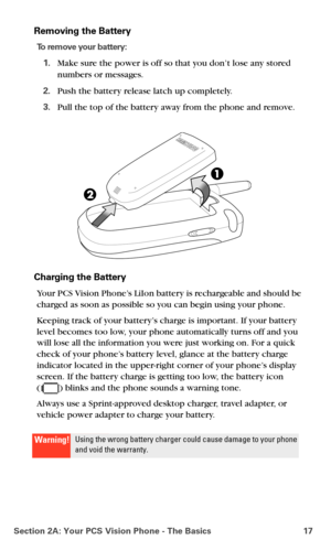 Page 25Section 2A: Your PCS Vision Phone - The Basics 17
Removing the Battery
To remove your battery:
1.Make sure the power is off so that you don’t lose any stored 
numbers or messages.
2.Push the battery release latch up completely. 
3.Pull the top of the battery away from the phone and remove.
Charging the Battery
Your PCS Vision Phone’s LiIon battery is rechargeable and should be 
charged as soon as possible so you can begin using your phone.
Keeping track of your battery’s charge is important. If your...