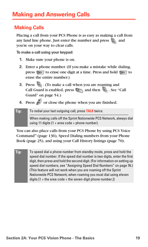 Page 27Section 2A: Your PCS Vision Phone - The Basics 19
Making and Answering Calls
Making Calls
Placing a call from your PCS Phone is as easy as making a call from 
any land line phone. Just enter the number and press 
 and 
you’re on your way to clear calls.
To make a call using your keypad:
1.Make sure your phone is on.
2.Enter a phone number. (If you make a mistake while dialing, 
press 
 to erase one digit at a time. Press and hold  to 
erase the entire number.)
3.Press . (To make a call when you are...
