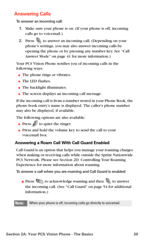 Page 28Section 2A: Your PCS Vision Phone - The Basics 20
Answering Calls
To answer an incoming call:
1.Make sure your phone is on. (If your phone is off, incoming 
calls go to voicemail.)
2.Press  to answer an incoming call. (Depending on your 
phone’s settings, you may also answer incoming calls by 
opening the phone or by pressing any number key. See “Call 
Answer Mode” on 
page 41 for more information.)
Your PCS Vision Phone notifies you of incoming calls in the 
following ways:
The phone rings or...