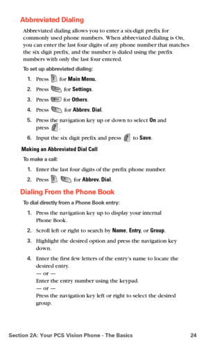 Page 32Section 2A: Your PCS Vision Phone - The Basics 24
Abbreviated Dialing
Abbreviated dialing allows you to enter a six-digit prefix for 
commonly used phone numbers. When abbreviated dialing is On, 
you can enter the last four digits of any phone number that matches 
the six digit prefix, and the number is dialed using the prefix 
numbers with only the last four entered.
To set up abbreviated dialing:
1.Press  for Main Menu.
2.Press  for Settings.
3.Press  for Others.
4.Press  for Abbrev. Dial.
5.Press the...