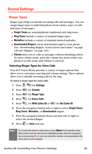 Page 37Section 2B: Controlling Your Phone’s Settings 29
Sound Settings
Ringer Types
Ringer types help you identify incoming calls and messages. You can 
assign ringer types to individual phone book entries, types of calls, 
and types of messages.
Single Tones are non-polyphonic traditional style ring tones.
Ring Tones include a variety of standard ringer types.
Melodies includes a variety of standard musical melodies.
Downloaded Ringers can be downloaded right to your phone. 
(See “Downloading Ringers,...