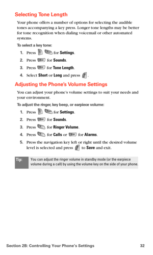 Page 40Section 2B: Controlling Your Phone’s Settings 32
Selecting Tone Length
Your phone offers a number of options for selecting the audible 
tones accompanying a key press. Longer tone lengths may be better 
for tone recognition when dialing voicemail or other automated 
systems.
To select a key tone:
1.Press   for Settings.
2.Press  for Sounds.
3.Press  for Tone Length.
4.Select Short or Long and press .
Adjusting the Phone’s Volume Settings
You can adjust your phone’s volume settings to suit your needs and...