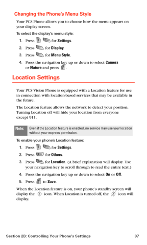 Page 45Section 2B: Controlling Your Phone’s Settings 37
Changing the Phone’s Menu Style
Your PCS Phone allows you to choose how the menu appears on 
your display screen.
To select the display’s menu style:
1.Press   for Settings.
2.Press  for Display.
3.Press  for Menu Style.
4.Press the navigation key up or down to select Camera  
or Nature and press .
Location Settings
Your PCS Vision Phone is equipped with a Location feature for use 
in connection with location-based services that may be available in 
the...