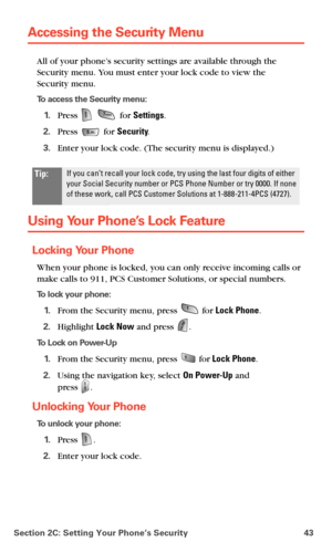 Page 51Section 2C: Setting Your Phone’s Security 43
Accessing the Security Menu
All of your phone’s security settings are available through the 
Security menu. You must enter your lock code to view the 
 
Security menu.
To access the Security menu:
1.Press   for Settings.
2.Press  for Security.
3.Enter your lock code. (The security menu is displayed.)
Using Your Phone’s Lock Feature
Locking Your Phone
When your phone is locked, you can only receive incoming calls or 
make calls to 911, PCS Customer Solutions,...