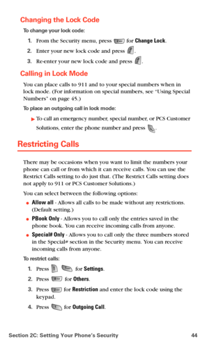 Page 52Section 2C: Setting Your Phone’s Security 44
Changing the Lock Code
To change your lock code:
1.From the Security menu, press  for Change Lock.
2.Enter your new lock code and press .
3.Re-enter your new lock code and press .
Calling in Lock Mode
You can place calls to 911 and to your special numbers when in  
lock mode. (For information on special numbers, see “Using Special 
Numbers” on 
page 45.)
To place an outgoing call in lock mode:
To call an emergency number, special number, or PCS Customer...