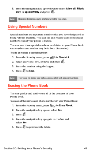 Page 53Section 2C: Setting Your Phone’s Security 45
5.Press the navigation key up or down to select Allow all, PBook 
Only, or Special# Only and press 
.
Using Special Numbers
Special numbers are important numbers that you have designated as 
being “always available.” You can call and receive calls from special 
numbers even if your phone is locked.
You can save three special numbers in addition to your Phone Book 
entries (the same number may be in both directories). 
To add or replace a special number:
1.From...