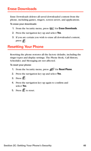 Page 54Section 2C: Setting Your Phone’s Security 46
Erase Downloads
Erase Downloads deletes all saved downloaded content from the 
phone, including games, ringers, screen savers, and applications. 
To erase your downloads:
 1.From the Security menu, press  for Erase Downloads.
 2.Press the navigation key up and select Ye s.
 3.If you are certain you wish to erase all downloaded content, 
press 
.
Resetting Your Phone
Resetting the phone restores all the factory defaults, including the 
ringer types and display...