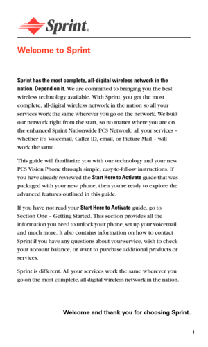 Page 7i
Welcome to Sprint
Sprint has the most complete, all-digital wireless network in the 
nation. Depend on it. We are committed to bringing you the best 
wireless technology available. With Sprint, you get the most 
complete, all-digital wireless network in the nation so all your 
services work the same wherever you go on the network. We built 
our network right from the start, so no matter where you are on 
the enhanced Sprint Nationwide PCS Network, all your services – 
whether it’s Voicemail, Caller ID,...