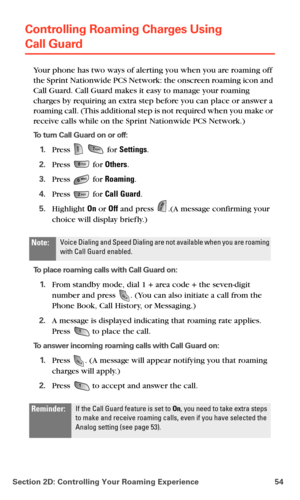 Page 62Section 2D: Controlling Your Roaming Experience 54
Controlling Roaming Charges Using  
Call Guard
Your phone has two ways of alerting you when you are roaming off 
the Sprint Nationwide PCS Network: the onscreen roaming icon and 
Call Guard. Call Guard makes it easy to manage your roaming 
charges by requiring an extra step before you can place or answer a 
roaming call. (This additional step is not required when you make or 
receive calls while on the Sprint Nationwide PCS Network.)
To turn Call Guard...