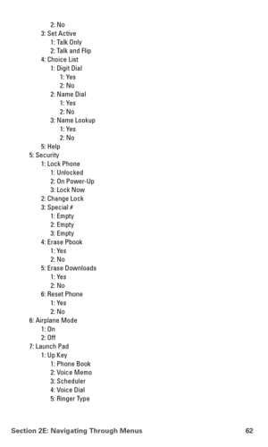 Page 70Section 2E: Navigating Through Menus 62
2: No
3: Set Active
1: Talk Only
2: Talk and Flip
4: Choice List
1: Digit Dial
1: Yes
2: No
2: Name Dial
1: Yes
2: No
3: Name Lookup
1: Yes
2: No
5: Help
5: Security
1: Lock Phone
1: Unlocked
2: On Power-Up
3: Lock Now
2: Change Lock
3: Special #
1: Empty
2: Empty
3: Empty
4: Erase Pbook
1: Yes
2: No
5: Erase Downloads
1: Yes
2: No
6: Reset Phone
1: Yes
2: No
6: Airplane Mode
1: On
2: Off
7: Launch Pad
1: Up Key
1: Phone Book
2: Voice Memo
3: Scheduler
4: Voice...