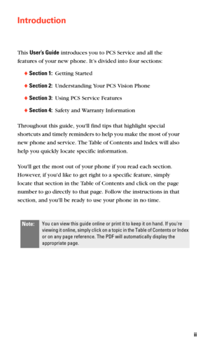 Page 8ii
Introduction
This User’s Guide introduces you to PCS Service and all the 
features of your new phone. It’s divided into four sections:
Section 1:  Getting Started
Section 2:  Understanding Your PCS Vision Phone
Section 3:  Using PCS Service Features
Section 4:  Safety and Warranty Information
Throughout this guide, youll find tips that highlight special 
shortcuts and timely reminders to help you make the most of your 
new phone and service. The Table of Contents and Index will also 
help you...