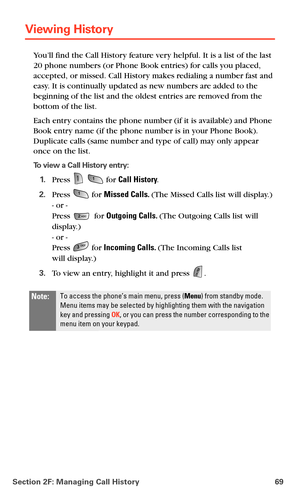 Page 77Section 2F: Managing Call History 69
Viewing History 
You’ll find the Call History feature very helpful. It is a list of the last 
20 phone numbers (or Phone Book entries) for calls you placed, 
accepted, or missed. Call History makes redialing a number fast and 
easy. It is continually updated as new numbers are added to the 
beginning of the list and the oldest entries are removed from the 
bottom of the list.
Each entry contains the phone number (if it is available) and Phone 
Book entry name (if the...