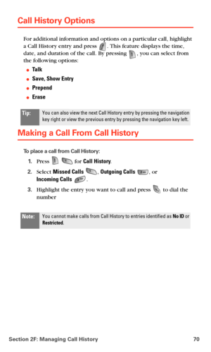Page 78Section 2F: Managing Call History 70
Call History Options
For additional information and options on a particular call, highlight 
a Call History entry and press 
. This feature displays the time, 
date, and duration of the call. By pressing , you can select from 
the following options:
Ta l k
Save, Show Entry
Prepend
Erase
Making a Call From Call History
To place a call from Call History:
1.Press   for Call History.
2.Select Missed Calls , Outgoing Calls , or  
Incoming Calls .
3.Highlight the entry...