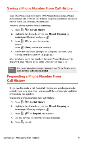 Page 79Section 2F: Managing Call History 71
Saving a Phone Number From Call History
Your PCS Phone can store up to 300 Phone Book entries. Phone 
Book entries can store up to a total of six phone numbers and each 
entry’s name can contain 20 characters. 
To save a phone number from Call History:
1.Press   for Call History.
2.Highlight the desired entry in the Missed, Outgoing, or 
Incoming call history and press 
.
3.Press   to save the number. 
—or— 
Press  (Save) to save the number.
4.Follow the onscreen...