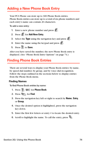 Page 82Section 2G: Using the Phone Book 74
Adding a New Phone Book Entry
Your PCS Phone can store up to 300 Phone Book entries.  
Phone Book entries can store up to a total of six phone numbers and 
each entry’s name can contain 20 characters.
To add a new entry:
1.Enter a new phone number and press .
2.Press  for Add New Entry.
3.Select the Ty p e using the navigation key and press .
4.Enter the name using the keypad and press .
5.Press  to Save.
After you have saved the number, the new Phone Book entry is...