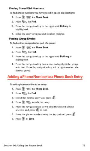 Page 83Section 2G: Using the Phone Book 75
Finding Speed Dial Numbers
To find phone numbers you have stored in speed dial locations:
1.Press   for Phone Book.
2.Press  for Find.
3.Press the navigation key to the right until By Entry is 
highlighted.
4.Enter the entry or speed dial location number.
Finding Group Entries
To find entries designated as part of a group:
1.Press   for Phone Book.
2.Press  for Find.
3.Press the navigation key to the right until By Group is 
highlighted.
4.Press the navigation key down...