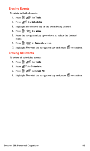 Page 90Section 2H: Personal Organizer 82
Erasing Events
To delete individual events:
1.Press   for Tools.
2.Press  for Scheduler.
3.Highlight the desired day of the event being deleted.
4.Press   for View.
5.Press the navigation key up or down to select the desired 
event.
6.Press   to Erase the event.
7.Highlight Ye s with the navigation key and press  to confirm.
Erasing All Events
To delete all scheduled events:
1.Press   for Tools.
2.Press  for Scheduler.
3.Press   for Erase All.
4.Highlight Ye s with the...