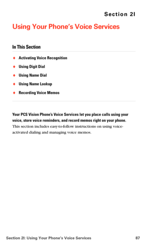 Page 95Section 2I: Using Your Phone’s Voice Services 87
Section 2I
Using Your Phone’s Voice Services
In This Section
Activating Voice Recognition
Using Digit Dial
Using Name Dial
Using Name Lookup
Recording Voice Memos
Your PCS Vision Phone’s Voice Services let you place calls using your 
voice, store voice reminders, and record memos right on your phone. 
 
This section includes easy-to-follow instructions on using voice-
activated dialing and managing voice memos. 