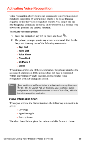 Page 96Section 2I: Using Your Phone’s Voice Services 88
Activating Voice Recognition
Voice recognition allows you to say commands to perform common 
functions supported by your phone. There is no voice training 
required to use the voice recognition feature. You simply say the 
pre-designated command displayed on your screen in a normal tone 
of voice to perform the desired function.
To activate voice recognition:
1.Press the navigation key left or press and hold .
2.The phone prompts you to say a voice...