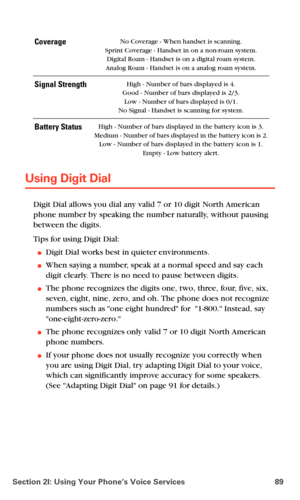 Page 97Section 2I: Using Your Phone’s Voice Services 89
Using Digit Dial
Digit Dial allows you dial any valid 7 or 10 digit North American 
phone number by speaking the number naturally, without pausing 
between the digits. 
Tips for using Digit Dial:
Digit Dial works best in quieter environments.
When saying a number, speak at a normal speed and say each 
digit clearly. There is no need to pause between digits. 
The phone recognizes the digits one, two, three, four, five, six, 
seven, eight, nine, zero, and...