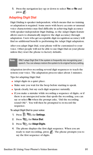 Page 99Section 2I: Using Your Phone’s Voice Services 91
5.Press the navigation key up or down to select Ye s or No and 
press 
.
Adapting Digit Dial
Digit Dialing is speaker independent, which means that no training 
or adaptation is required. Some users with heavy accents or unusual 
voice characteristics may find difficulty in achieving high accuracy 
with speaker independent Digit Dialing, so the Adapt Digits feature 
allows users to dramatically improve the digit accuracy through 
adaptation. Users who get...