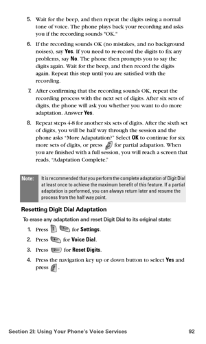 Page 100Section 2I: Using Your Phone’s Voice Services 92
5.Wait for the beep, and then repeat the digits using a normal 
tone of voice. The phone plays back your recording and asks 
you if the recording sounds OK.
6.If the recording sounds OK (no mistakes, and no background 
noises), say Ye s. If you need to re-record the digits to fix any 
problems, say No. The phone then prompts you to say the 
digits again. Wait for the beep, and then record the digits 
again. Repeat this step until you are satisfied with the...