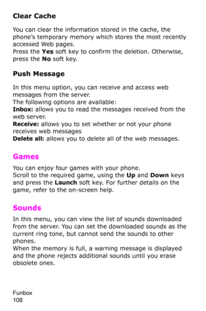Page 111Funbox                 
108
Clear Cache
You can clear the information stored in the cache, the 
phone’s temporary memory which stores the most recently 
accessed Web pages.
Press the Yes soft key to confirm the deletion. Otherwise, 
press the No soft key.
Push Message
In this menu option, you can receive and access web 
messages from the server.
The following options are available:Inbox: allows you to read the messages received from the 
web server.
Receive: allows you to set whether or not your phone...