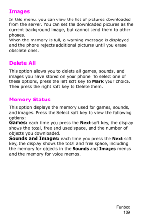Page 112Funbox 
109
Images
In this menu, you can view the list of pictures downloaded 
from the server. You can set the downloaded pictures as the 
current background image, but cannot send them to other 
phones. 
When the memory is full, a warning message is displayed 
and the phone rejects additional pictures until you erase 
obsolete ones.
Delete All
This option allows you to delete all games, sounds, and 
images you have stored on your phone. To select one of 
these options, press the left soft key to Mark...