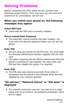 Page 114Solving Problems 
111
Solving Problems
Before contacting the after-sales service, perform the 
following simple checks. They may save you the time and 
expense of an unnecessary service call.
When you switch your phone on, the following 
messages may appear
Insert SIM Card
 ●Check that the SIM card is correctly installed.
Phone Locked Enter Password
 ●The automatic locking function has been enabled. You 
must enter the phone’s password before you can use the 
phone.
Enter PIN
 ●You are using your phone...