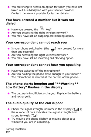 Page 115Solving Problems                 
11 2
 ●You are trying to access an option for which you have not 
taken out a subscription with your service provider. 
Contact the service provider for further details.
You have entered a number but it was not 
dialed
 ●Have you pressed the   key? ●Are you accessing the right wireless network?
 ●You may have set an outgoing call blocking option.
Your correspondent cannot reach you
 ●Is your phone switched on (the   key pressed for more 
than one second)?
 ●Are you...