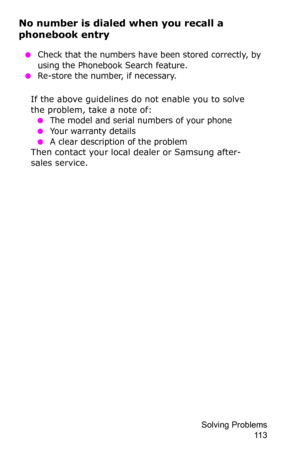 Page 116Solving Problems 
11 3
No number is dialed when you recall a 
phonebook entry
 ●Check that the numbers have been stored correctly, by 
using the Phonebook Search feature.
 ●Re-store the number, if necessary.
If the above guidelines do not enable you to solve 
the problem, take a note of:
 ●The model and serial numbers of your phone
 ●Your warranty details
 ●A clear description of the problemThen contact your local dealer or Samsung after-
sales service. 