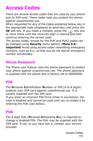 Page 118Access Codes 
11 5
Access Codes
There are several access codes that are used by your phone 
and its SIM card. These codes help you protect the phone 
against unauthorized use.
When requested for any of the codes explained below, key in 
the appropriate code (displayed as asterisks) and press the 
OK soft key. If you make a mistake, press the  key one or more times until the incorrect digit is cleared and then 
continue entering the correct code.
The access codes, except for the PUK and PUK2 codes can 
be...