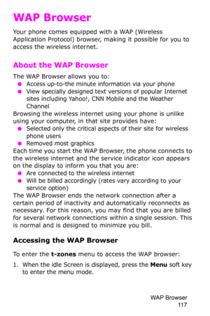 Page 120WAP Browser 
11 7
WAP Browser
Your phone comes equipped with a WAP (Wireless 
Application Protocol) browser, making it possible for you to 
access the wireless internet.
About the WAP Browser
The WAP Browser allows you to:
 ●Access up-to-the minute information via your phone
 ●View specially designed text versions of popular Internet 
sites including Yahoo!, CNN Mobile and the Weather 
Channel
Browsing the wireless internet using your phone is unlike 
using your computer, in that site provides have:...