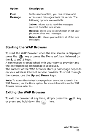 Page 122WAP Browser 
11 9
Starting the WAP Browser
To start the WAP Browser when the idle screen is displayed 
press the 
 key or press the Menu soft key, followed by 
the 8, 1 and 1 keys.A connection is established with your service provider and 
the corresponding homepage is displayed.
The content of the WAP Browser startup homepage depends 
on your wireless internet service provider. To scroll through 
the screen, use the Up and Down keys.
Note: To access the startup homepage from any other screen in the 
WAP...