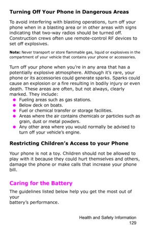 Page 132Health and Safety Information 
129
Turning Off Your Phone in Dangerous Areas
To avoid interfering with blasting operations, turn off your 
phone when in a blasting area or in other areas with signs 
indicating that two-way radios should be turned off. 
Construction crews often use remote-control RF devices to 
set off explosives.
Note: Never transport or store flammable gas, liquid or explosives in the 
compartment of your vehicle that contains your phone or accessories.
Turn off your phone when you’re...