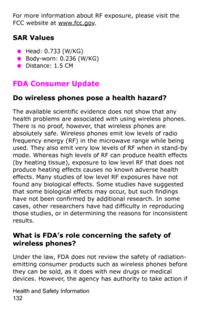 Page 135Health and Safety Information                 
132
For more information about RF exposure, please visit the 
FCC website at 
www.fcc.gov.
SAR Values
 ●Head: 0.733 (W/KG) ●Body-worn: 0.236 (W/KG)
 ●Distance: 1.5 CM
FDA Consumer Update
Do wireless phones pose a health hazard?
The available scientific evidence does not show that any 
health problems are associated with using wireless phones. 
There is no proof, however, that wireless phones are 
absolutely safe. Wireless phones emit low levels of radio...